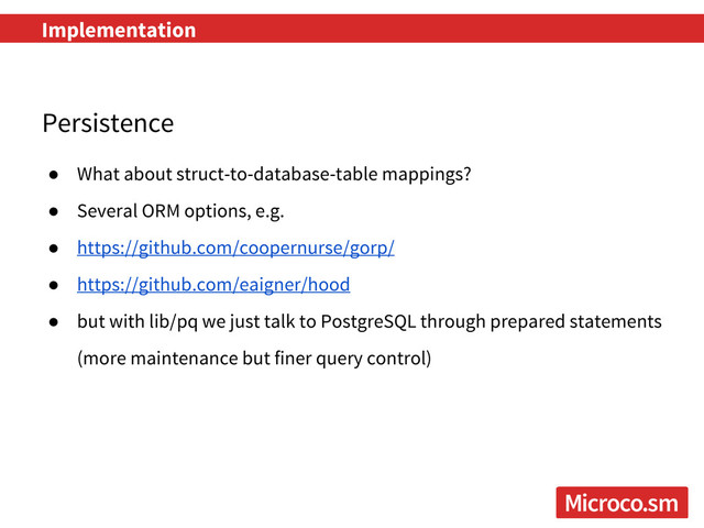 Implementation
Persistence
● What about struct-to-database-table mappings?
● Several ORM options, e.g.
● https://github.com/coopernurse/gorp/
● https://github.com/eaigner/hood
● but with lib/pq we just talk to PostgreSQL through prepared statements
(more maintenance but finer query control)
