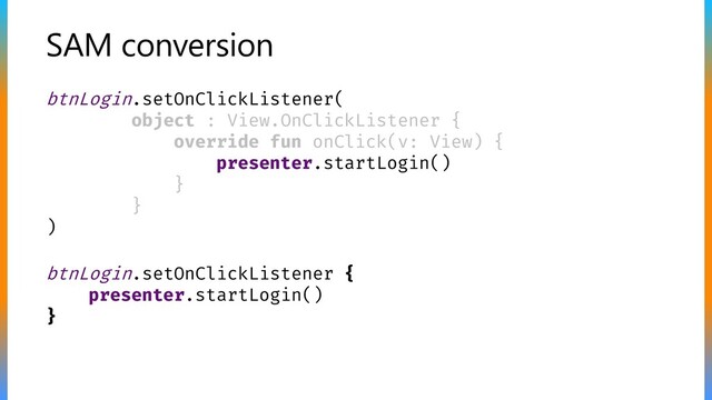 SAM conversion
btnLogin.setOnClickListener {
presenter.startLogin()
}
btnLogin.setOnClickListener(
object : View.OnClickListener {
override fun onClick(v: View) {
presenter.startLogin()
}
}
)
