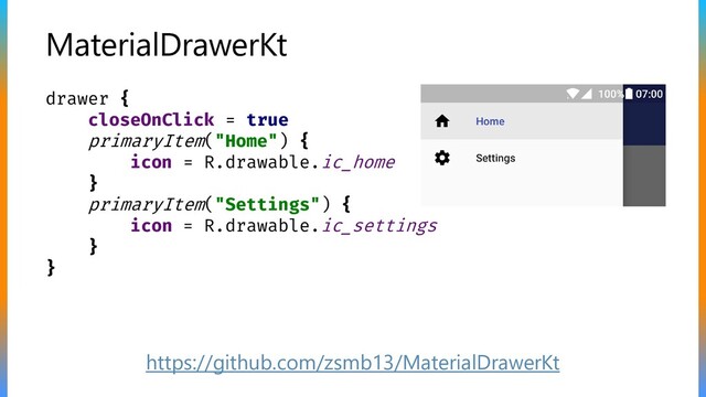 MaterialDrawerKt
drawer {
closeOnClick = true
primaryItem("Home") {
icon = R.drawable.ic_home
}
primaryItem("Settings") {
icon = R.drawable.ic_settings
}
}
https://github.com/zsmb13/MaterialDrawerKt
