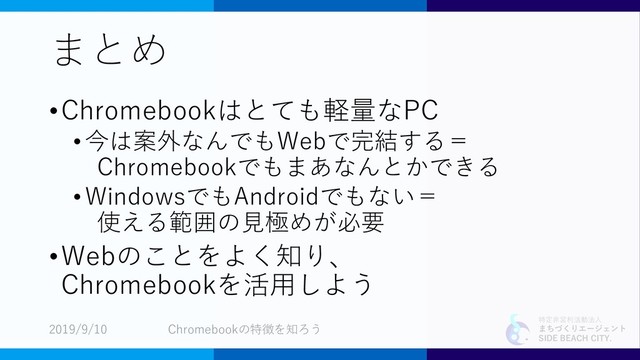 特定非営利活動法人
まちづくりエージェント
SIDE BEACH CITY.
まとめ
•Chromebookはとても軽量なPC
• 今は案外なんでもWebで完結する＝
Chromebookでもまあなんとかできる
•WindowsでもAndroidでもない＝
使える範囲の見極めが必要
•Webのことをよく知り、
Chromebookを活用しよう
2019/9/10 Chromebookの特徴を知ろう
