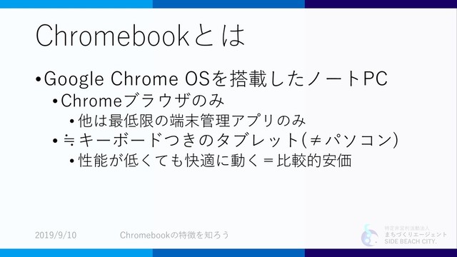 特定非営利活動法人
まちづくりエージェント
SIDE BEACH CITY.
Chromebookとは
•Google Chrome OSを搭載したノートPC
• Chromeブラウザのみ
• 他は最低限の端末管理アプリのみ
•≒キーボードつきのタブレット(≠パソコン)
• 性能が低くても快適に動く＝比較的安価
2019/9/10 Chromebookの特徴を知ろう
