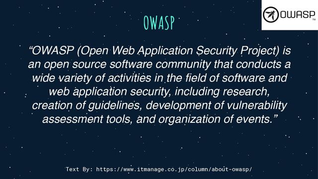 OWASP
Text By: https://www.itmanage.co.jp/column/about-owasp/
“OWASP (Open Web Application Security Project) is
an open source software community that conducts a
wide variety of activities in the field of software and
web application security, including research,
creation of guidelines, development of vulnerability
assessment tools, and organization of events.”
