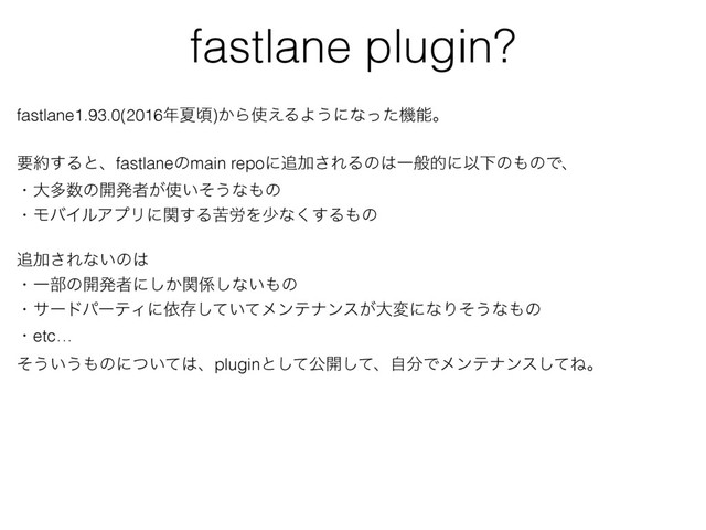 fastlane plugin?
fastlane1.93.0(2016೥Նࠒ)͔Β࢖͑ΔΑ͏ʹͳͬͨػೳɻ
ཁ໿͢Δͱɺfastlaneͷmain repoʹ௥Ճ͞ΕΔͷ͸ҰൠతʹҎԼͷ΋ͷͰɺ
ɾେଟ਺ͷ։ൃऀ͕࢖͍ͦ͏ͳ΋ͷ
ɾϞόΠϧΞϓϦʹؔ͢Δۤ࿑Λগͳ͘͢Δ΋ͷ
௥Ճ͞Εͳ͍ͷ͸
ɾҰ෦ͷ։ൃऀʹ͔ؔ͠܎͠ͳ͍΋ͷ
ɾαʔυύʔςΟʹґଘ͍ͯͯ͠ϝϯςφϯε͕େมʹͳΓͦ͏ͳ΋ͷ
ɾetc…
ͦ͏͍͏΋ͷʹ͍ͭͯ͸ɺpluginͱͯ͠ެ։ͯ͠ɺࣗ෼Ͱϝϯςφϯεͯ͠Ͷɻ
