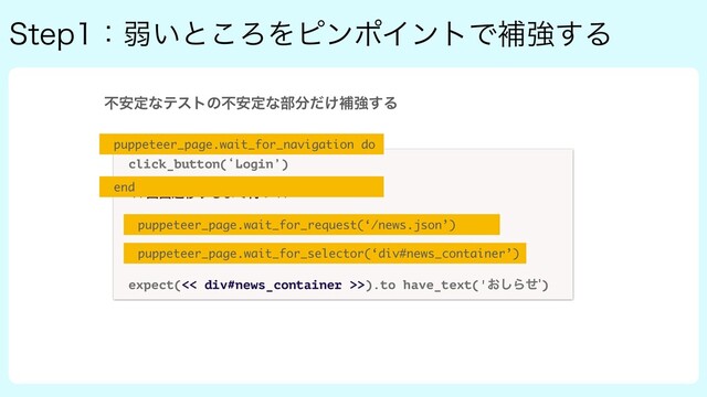 4UFQɿऑ͍ͱ͜ΖΛϐϯϙΠϯτͰิڧ͢Δ
click_button(‘Login’)
ը໘ભҠ͢Δ·Ͱ଴ͭ
<< GET /news ͷϨεϙϯε͕ऴΘΔ·Ͱ଴ͭ >>
<< div#news_container ͷLoading͕ফ͑Δ·Ͱ଴ͭ >>
expect(<< div#news_container >>).to have_text('͓͠Βͤ)
puppeteer_page.wait_for_navigation do
end
puppeteer_page.wait_for_request(‘/news.json’)
puppeteer_page.wait_for_selector(‘div#news_container’)
ෆ҆ఆͳςετͷෆ҆ఆͳ෦෼͚ͩิڧ͢Δ
