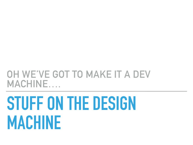 STUFF ON THE DESIGN
MACHINE
OH WE’VE GOT TO MAKE IT A DEV
MACHINE….
