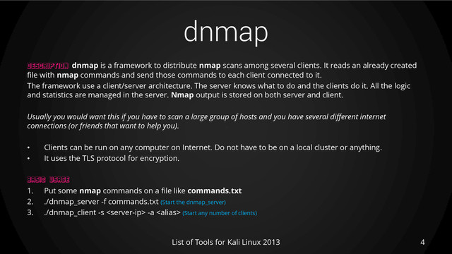 dnmap
4
List of Tools for Kali Linux 2013
DESCRIPTION dnmap is a framework to distribute nmap scans among several clients. It reads an already created
file with nmap commands and send those commands to each client connected to it.
The framework use a client/server architecture. The server knows what to do and the clients do it. All the logic
and statistics are managed in the server. Nmap output is stored on both server and client.
Usually you would want this if you have to scan a large group of hosts and you have several different internet
connections (or friends that want to help you).
• Clients can be run on any computer on Internet. Do not have to be on a local cluster or anything.
• It uses the TLS protocol for encryption.
BASIC USAGE
1. Put some nmap commands on a file like commands.txt
2. ./dnmap_server -f commands.txt (Start the dnmap_server)
3. ./dnmap_client -s  -a  (Start any number of clients)
