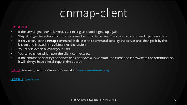dnmap-client
5
List of Tools for Kali Linux 2013
DESCRIPTION
• If the server gets down, it keeps connecting to it until it gets up again.
• Strip strange characters from the command sent by the server. Tries to avoid command injection vulns.
• It only executes the nmap command. It deletes the command send by the server and changes it by the
known and trusted nmap binary on the system.
• You can select an alias for your user.
• You can change which port the client connects to.
• If the command sent by the server does not have a -oA option, the client add it anyway to the command, so
it will always have a local copy of the output.
USAGE ./dnmap_client -s  -a  (start any number of clients)
EXAMPLE (see dnmap)
