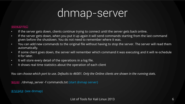 dnmap-server
6
List of Tools for Kali Linux 2013
DESCRIPTION
• If the server gets down, clients continue trying to connect until the server gets back online.
• If the server gets down, when you put it up again it will send commands starting from the last command
given before the shutdown. You do not need to remember where it was.
• You can add new commands to the original file without having to stop the server. The server will read them
automatically.
• If some client goes down, the server will remember which command it was executing and it will re-schedule
it for later.
• It will store every detail of the operations in a log file.
• It shows real time statistics about the operation of each client
You can choose which port to use. Defaults to 46001. Only the Online clients are shown in the running stats.
USAGE ./dnmap_server -f commands.txt (start dnmap server)
EXAMPLE (see dnmap)
