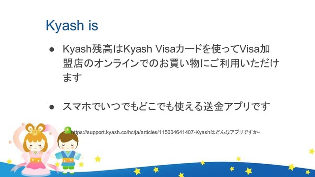 Kyash is
● Kyash残高はKyash Visaカードを使ってVisa加
盟店のオンラインでのお買い物にご利用いただけ
ます
● スマホでいつでもどこでも使える送金アプリです
　　　　　　　https://support.kyash.co/hc/ja/articles/115004641407-Kyashはどんなアプリですか-
