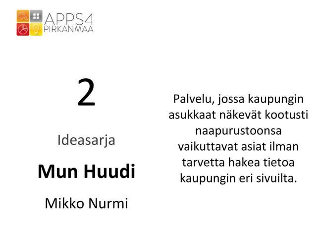 2
Ideasarja
Mun Huudi
Mikko Nurmi
Palvelu, jossa kaupungin
asukkaat näkevät kootusti
naapurustoonsa
vaikuttavat asiat ilman
tarvetta hakea tietoa
kaupungin eri sivuilta.
