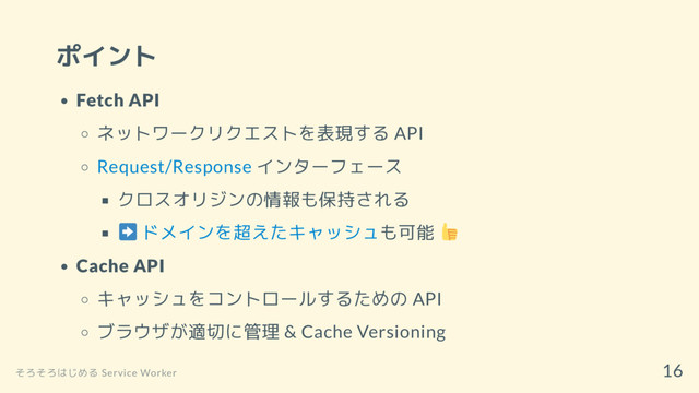 ポイント
Fetch API
ネットワークリクエストを表現する API
Request/Response インターフェース
クロスオリジンの情報も保持される
ドメインを超えたキャッシュも可能
Cache API
キャッシュをコントロールするための API
ブラウザが適切に管理 & Cache Versioning
そろそろはじめる Service Worker
16
