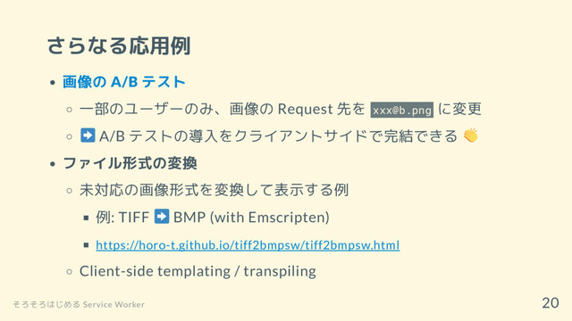 さらなる応用例
画像の A/B テスト
一部のユーザーのみ、画像の Request 先を xxx@b.png に変更
A/B テストの導入をクライアントサイドで完結できる
ファイル形式の変換
未対応の画像形式を変換して表示する例
例: TIFF BMP (with Emscripten)
https://horo-t.github.io/tiff2bmpsw/tiff2bmpsw.html
Client-side templating / transpiling
そろそろはじめる Service Worker
20

