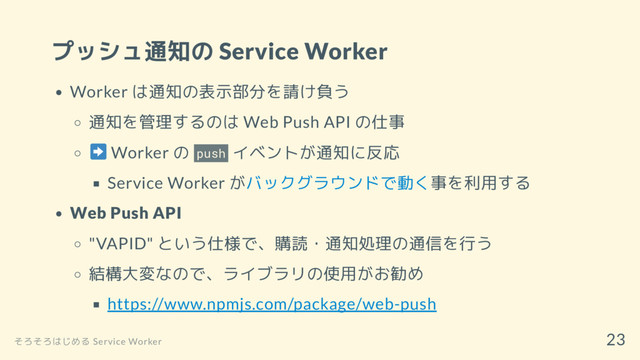 プッシュ通知の Service Worker
Worker は通知の表示部分を請け負う
通知を管理するのは Web Push API の仕事
Worker の push イベントが通知に反応
Service Worker がバックグラウンドで動く事を利用する
Web Push API
"VAPID" という仕様で、購読・通知処理の通信を行う
結構大変なので、ライブラリの使用がお勧め
https://www.npmjs.com/package/web-push
そろそろはじめる Service Worker
23
