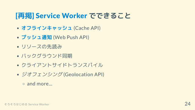 [再掲] Service Worker でできること
オフラインキャッシュ (Cache API)
プッシュ通知 (Web Push API)
リソースの先読み
バックグラウンド同期
クライアントサイドトランスパイル
ジオフェンシング (Geolocation API)
and more...
そろそろはじめる Service Worker
24
