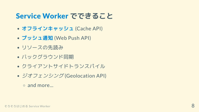 Service Worker でできること
オフラインキャッシュ (Cache API)
プッシュ通知 (Web Push API)
リソースの先読み
バックグラウンド同期
クライアントサイドトランスパイル
ジオフェンシング (Geolocation API)
and more...
そろそろはじめる Service Worker
8
