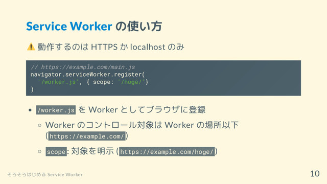 Service Worker の使い方
動作するのは HTTPS か localhost のみ
// https://example.com/main.js
navigator.serviceWorker.register(
'/worker.js', { scope: '/hoge/'}
)
/worker.js を Worker としてブラウザに登録
Worker のコントロール対象は Worker の場所以下
( https://example.com/ )
scope : 対象を明示 ( https://example.com/hoge/ )
そろそろはじめる Service Worker
10
