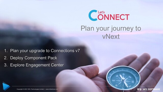 Copyright © 2020 HCL Technologies Limited | www.hcltechsw.com
Plan your journey to
vNext
Plan your journey to
vNext
13
1. Plan your upgrade to Connections v7
2. Deploy Component Pack
3. Explore Engagement Center
Copyright © 2021 HCL Technologies Limited | www.hcltechsw.com
