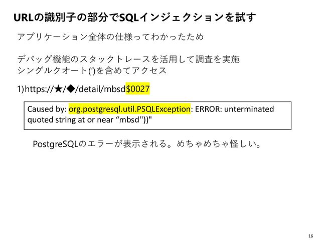 URLの識別子の部分でSQLインジェクションを試す
アプリケーション全体の仕様ってわかったため
デバッグ機能のスタックトレースを活用して調査を実施
シングルクオート(‘)を含めてアクセス
1)https://★/◆/detail/mbsd$0027
PostgreSQLのエラーが表示される。めちゃめちゃ怪しい。
16
Caused by: org.postgresql.util.PSQLException: ERROR: unterminated
quoted string at or near “mbsd''))"
