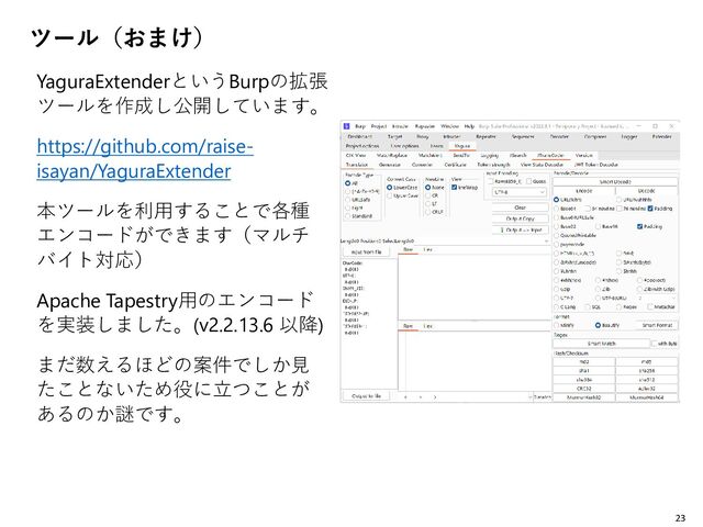 ツール（おまけ）
YaguraExtenderというBurpの拡張
ツールを作成し公開しています。
https://github.com/raise-
isayan/YaguraExtender
本ツールを利用することで各種
エンコードができます（マルチ
バイト対応）
Apache Tapestry用のエンコード
を実装しました。(v2.2.13.6 以降)
まだ数えるほどの案件でしか見
たことないため役に立つことが
あるのか謎です。
23
