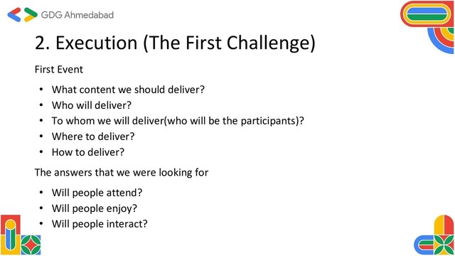 2. Execution (The First Challenge)
First Event
• What content we should deliver?
• Who will deliver?
• To whom we will deliver(who will be the participants)?
• Where to deliver?
• How to deliver?
The answers that we were looking for
• Will people attend?
• Will people enjoy?
• Will people interact?
