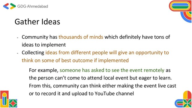 Gather Ideas
- Community has thousands of minds which definitely have tons of
ideas to implement
- Collecting ideas from different people will give an opportunity to
think on some of best outcome if implemented
For example, someone has asked to see the event remotely as
the person can’t come to attend local event but eager to learn.
From this, community can think either making the event live cast
or to record it and upload to YouTube channel
