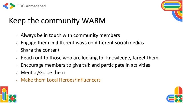 - Always be in touch with community members
- Engage them in different ways on different social medias
- Share the content
- Reach out to those who are looking for knowledge, target them
- Encourage members to give talk and participate in activities
- Mentor/Guide them
- Make them Local Heroes/influencers
Keep the community WARM
