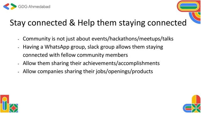 Stay connected & Help them staying connected
- Community is not just about events/hackathons/meetups/talks
- Having a WhatsApp group, slack group allows them staying
connected with fellow community members
- Allow them sharing their achievements/accomplishments
- Allow companies sharing their jobs/openings/products
