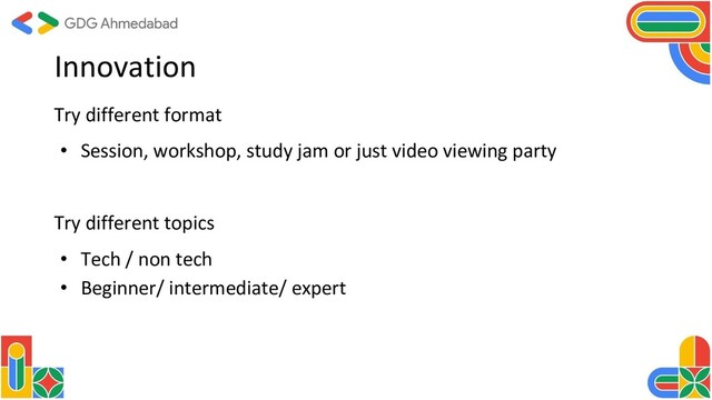 Innovation
Try different format
• Session, workshop, study jam or just video viewing party
Try different topics
• Tech / non tech
• Beginner/ intermediate/ expert
