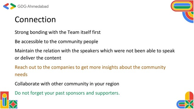 Connection
Strong bonding with the Team itself first
Be accessible to the community people
Maintain the relation with the speakers which were not been able to speak
or deliver the content
Reach out to the companies to get more insights about the community
needs
Collaborate with other community in your region
Do not forget your past sponsors and supporters.
