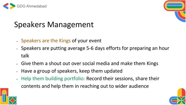 Speakers Management
- Speakers are the Kings of your event
- Speakers are putting average 5-6 days efforts for preparing an hour
talk
- Give them a shout out over social media and make them Kings
- Have a group of speakers, keep them updated
- Help them building portfolio: Record their sessions, share their
contents and help them in reaching out to wider audience

