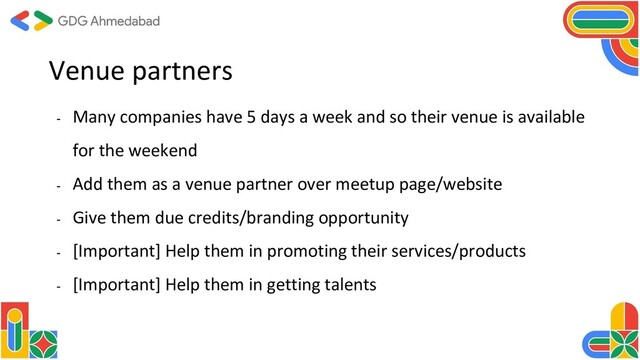 Venue partners
- Many companies have 5 days a week and so their venue is available
for the weekend
- Add them as a venue partner over meetup page/website
- Give them due credits/branding opportunity
- [Important] Help them in promoting their services/products
- [Important] Help them in getting talents
