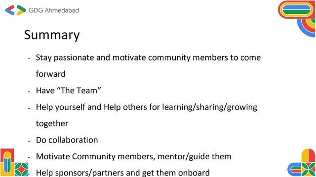 Summary
- Stay passionate and motivate community members to come
forward
- Have “The Team”
- Help yourself and Help others for learning/sharing/growing
together
- Do collaboration
- Motivate Community members, mentor/guide them
- Help sponsors/partners and get them onboard
