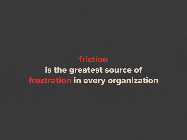 friction
is the greatest source of
frustration in every organization
