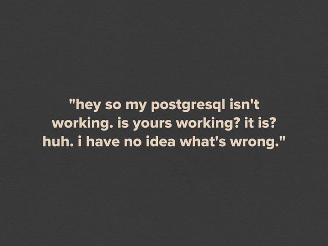 "hey so my postgresql isn't
working. is yours working? it is?
huh. i have no idea what's wrong."
