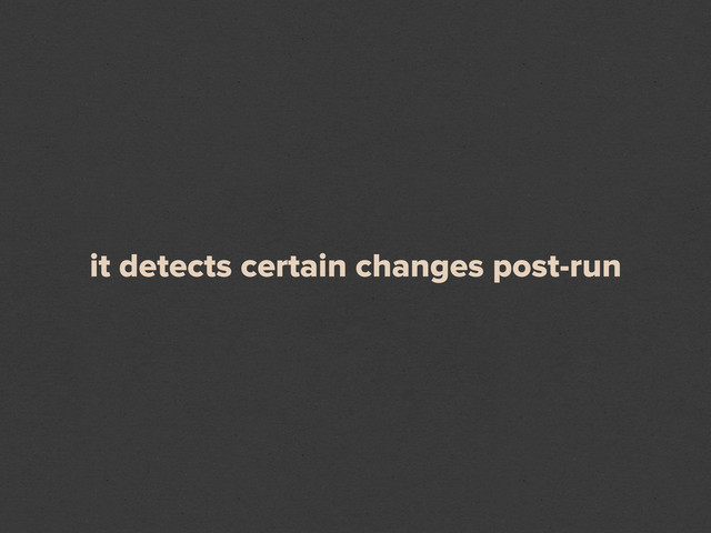 it detects certain changes post-run
