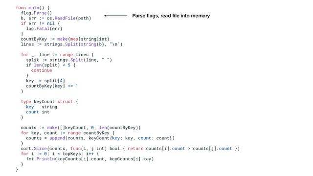 func main() {
flag.Parse()
b, err := os.ReadFile(path)
if err != nil {
log.Fatal(err)
}
countByKey := make(map[string]int)
lines := strings.Split(string(b), "\n")
for _, line := range lines {
split := strings.Split(line, " ")
if len(split) < 5 {
continue
}
key := split[4]
countByKey[key] += 1
}
type keyCount struct {
key string
count int
}
counts := make([]keyCount, 0, len(countByKey))
for key, count := range countByKey {
counts = append(counts, keyCount{key: key, count: count})
}
sort.Slice(counts, func(i, j int) bool { return counts[i].count > counts[j].count })
for i := 0; i < topKeys; i++ {
fmt.Println(keyCounts[i].count, keyCounts[i].key)
}
}
Parse ﬂags, read ﬁle into memory
