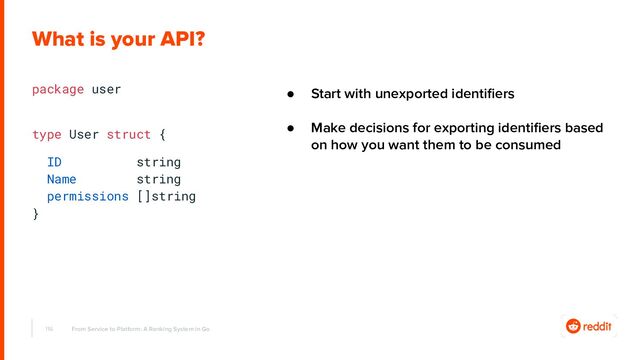 package user
type User struct {
ID string
Name string
permissions []string
}
116 From Service to Platform: A Ranking System in Go
What is your API?
● Start with unexported identiﬁers
● Make decisions for exporting identiﬁers based
on how you want them to be consumed
