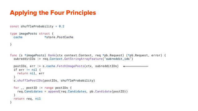 Applying the Four Principles
const shuffleProbability = 0.2
type imagePosts struct {
cache *store.PostCache
}
func (s *imagePosts) Rank(ctx context.Context, req *pb.Request) (*pb.Request, error) {
subredditIDs := req.Context.GetStringArrayFeature("subreddit_ids")
postIDs, err := s.cache.FetchImagePosts(ctx, subredditIDs)
if err != nil {
return nil, err
}
s.shufflePostIDs(postIDs, shuffleProbability)
for _, postID := range postIDs {
req.Candidates = append(req.Candidates, pb.Candidate(postID))
}
return req, nil
}
