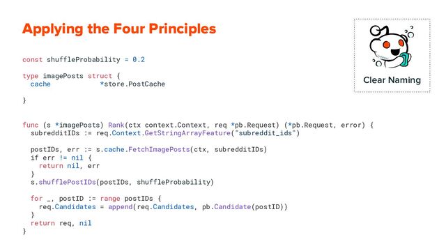 Applying the Four Principles
const shuffleProbability = 0.2
type imagePosts struct {
cache *store.PostCache
}
func (s *imagePosts) Rank(ctx context.Context, req *pb.Request) (*pb.Request, error) {
subredditIDs := req.Context.GetStringArrayFeature("subreddit_ids")
postIDs, err := s.cache.FetchImagePosts(ctx, subredditIDs)
if err != nil {
return nil, err
}
s.shufflePostIDs(postIDs, shuffleProbability)
for _, postID := range postIDs {
req.Candidates = append(req.Candidates, pb.Candidate(postID))
}
return req, nil
}
Clear Naming
