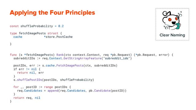 Applying the Four Principles
const shuffleProbability = 0.2
type fetchImagePosts struct {
cache *store.PostCache
}
func (s *fetchImagePosts) Rank(ctx context.Context, req *pb.Request) (*pb.Request, error) {
subredditIDs := req.Context.GetStringArrayFeature("subreddit_ids")
postIDs, err := s.cache.FetchImagePosts(ctx, subredditIDs)
if err != nil {
return nil, err
}
s.shufflePostIDs(postIDs, shuffleProbability)
for _, postID := range postIDs {
req.Candidates = append(req.Candidates, pb.Candidate(postID))
}
return req, nil
}
Clear Naming
