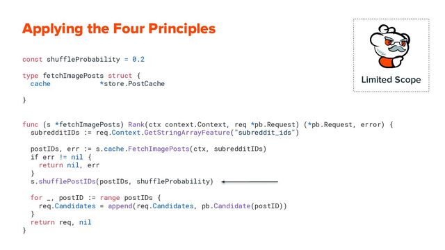 Applying the Four Principles
const shuffleProbability = 0.2
type fetchImagePosts struct {
cache *store.PostCache
}
func (s *fetchImagePosts) Rank(ctx context.Context, req *pb.Request) (*pb.Request, error) {
subredditIDs := req.Context.GetStringArrayFeature("subreddit_ids")
postIDs, err := s.cache.FetchImagePosts(ctx, subredditIDs)
if err != nil {
return nil, err
}
s.shufflePostIDs(postIDs, shuffleProbability)
for _, postID := range postIDs {
req.Candidates = append(req.Candidates, pb.Candidate(postID))
}
return req, nil
}
Limited Scope
