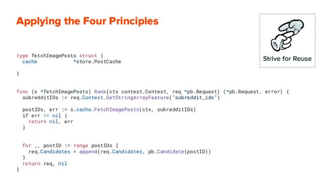 Applying the Four Principles
type fetchImagePosts struct {
cache *store.PostCache
}
func (s *fetchImagePosts) Rank(ctx context.Context, req *pb.Request) (*pb.Request, error) {
subredditIDs := req.Context.GetStringArrayFeature("subreddit_ids")
postIDs, err := s.cache.FetchImagePosts(ctx, subredditIDs)
if err != nil {
return nil, err
}
for _, postID := range postIDs {
req.Candidates = append(req.Candidates, pb.Candidate(postID))
}
return req, nil
}
Strive for Reuse
