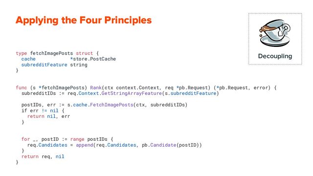 Applying the Four Principles
type fetchImagePosts struct {
cache *store.PostCache
subredditFeature string
}
func (s *fetchImagePosts) Rank(ctx context.Context, req *pb.Request) (*pb.Request, error) {
subredditIDs := req.Context.GetStringArrayFeature(s.subredditFeature)
postIDs, err := s.cache.FetchImagePosts(ctx, subredditIDs)
if err != nil {
return nil, err
}
for _, postID := range postIDs {
req.Candidates = append(req.Candidates, pb.Candidate(postID))
}
return req, nil
}
Decoupling
