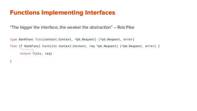 Functions Implementing Interfaces
“The bigger the interface, the weaker the abstraction” ― Rob Pike
type RankFunc func(context.Context, *pb.Request) (*pb.Request, error)
func (f RankFunc) Rank(ctx context.Context, req *pb.Request) (*pb.Request, error) {
return f(ctx, req)
}
