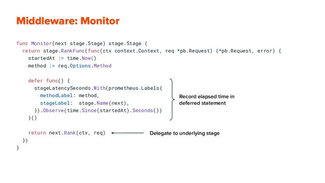 func Monitor(next stage.Stage) stage.Stage {
return stage.RankFunc(func(ctx context.Context, req *pb.Request) (*pb.Request, error) {
startedAt := time.Now()
method := req.Options.Method
defer func() {
stageLatencySeconds.With(prometheus.Labels{
methodLabel: method,
stageLabel: stage.Name(next),
}).Observe(time.Since(startedAt).Seconds())
}()
return next.Rank(ctx, req)
})
}
Middleware: Monitor
Record elapsed time in
deferred statement
Delegate to underlying stage
