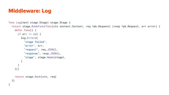 Middleware: Log
func Log(next stage.Stage) stage.Stage {
return stage.RankFunc(func(ctx context.Context, req *pb.Request) (resp *pb.Request, err error) {
defer func() {
if err != nil {
log.Errorw(
"stage failed",
"error", err,
"request", req.JSON(),
"response", resp.JSON(),
"stage", stage.Name(stage),
)
}
}()
return stage.Rank(ctx, req)
})
}
