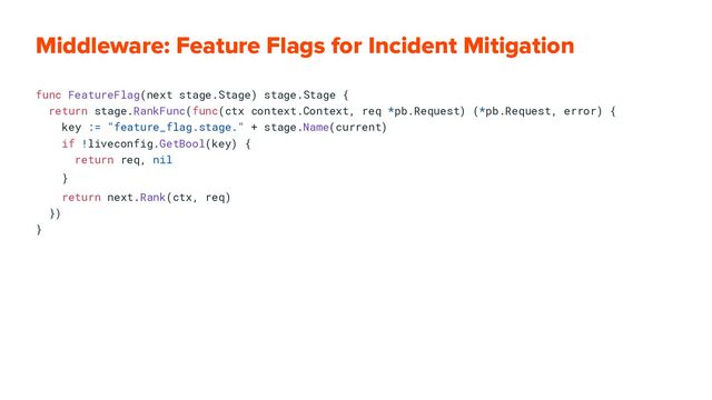 Middleware: Feature Flags for Incident Mitigation
func FeatureFlag(next stage.Stage) stage.Stage {
return stage.RankFunc(func(ctx context.Context, req *pb.Request) (*pb.Request, error) {
key := "feature_flag.stage." + stage.Name(current)
if !liveconfig.GetBool(key) {
return req, nil
}
return next.Rank(ctx, req)
})
}

