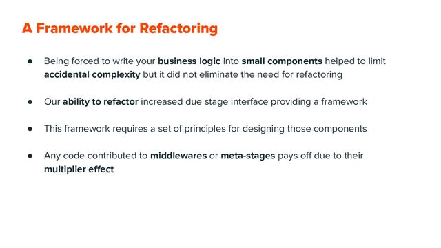 A Framework for Refactoring
● Being forced to write your business logic into small components helped to limit
accidental complexity but it did not eliminate the need for refactoring
● Our ability to refactor increased due stage interface providing a framework
● This framework requires a set of principles for designing those components
● Any code contributed to middlewares or meta-stages pays oﬀ due to their
multiplier eﬀect
