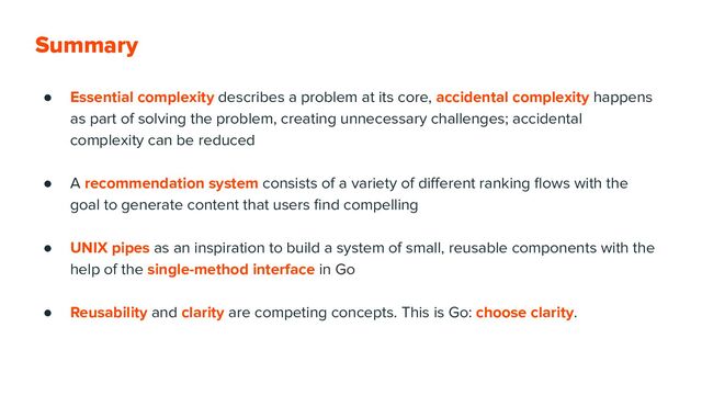 Summary
● Essential complexity describes a problem at its core, accidental complexity happens
as part of solving the problem, creating unnecessary challenges; accidental
complexity can be reduced
● A recommendation system consists of a variety of diﬀerent ranking ﬂows with the
goal to generate content that users ﬁnd compelling
● UNIX pipes as an inspiration to build a system of small, reusable components with the
help of the single-method interface in Go
● Reusability and clarity are competing concepts. This is Go: choose clarity.
