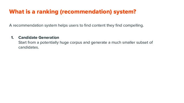 What is a ranking (recommendation) system?
A recommendation system helps users to ﬁnd content they ﬁnd compelling.
1. Candidate Generation
Start from a potentially huge corpus and generate a much smaller subset of
candidates.
